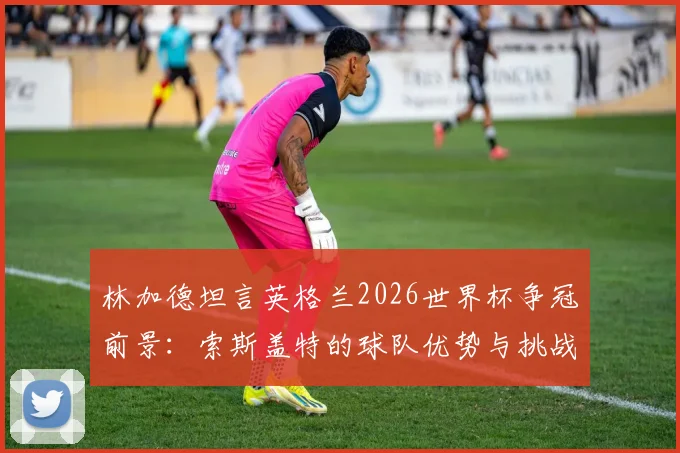 林加德坦言英格兰2026世界杯争冠前景：索斯盖特的球队优势与挑战全面解析，球迷必看