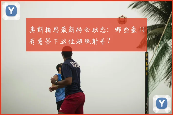 奥斯梅恩最新转会动态：哪些豪门有意签下这位超级射手？