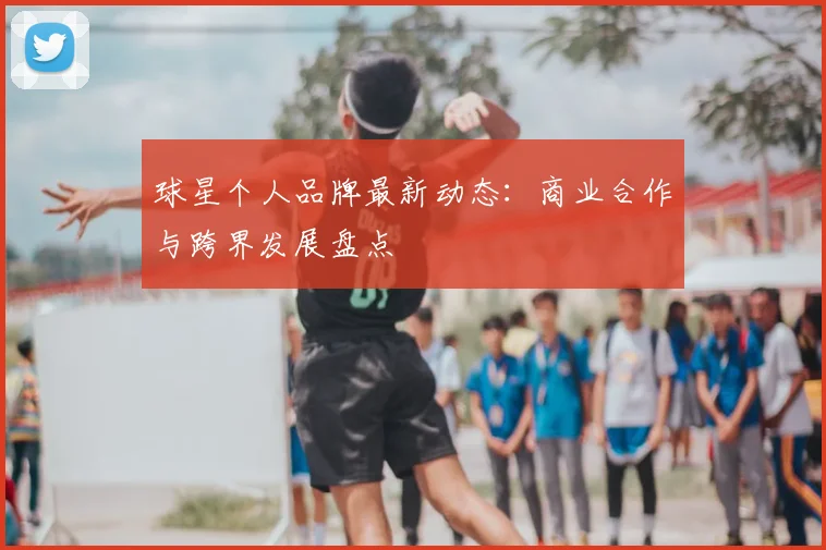 球星个人品牌最新动态:商业合作与跨界发展盘点