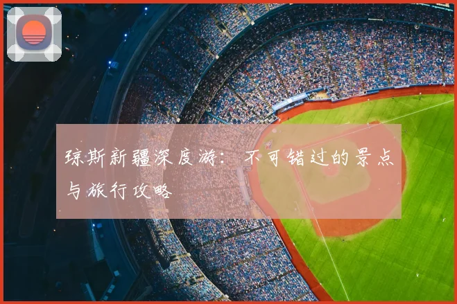 琼斯新疆深度游:不可错过的景点与旅行攻略