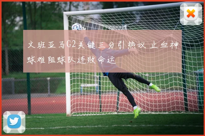 文班亚马G2关键三分引热议 止血神球难阻球队连败命运