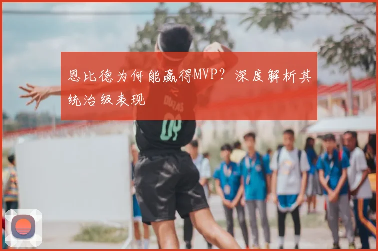 恩比德为何能赢得MVP?深度解析其统治级表现
