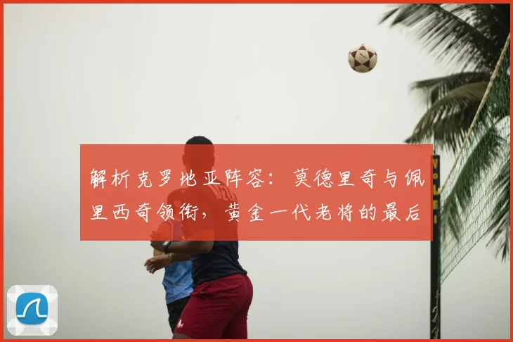 解析克罗地亚阵容：莫德里奇与佩里西奇领衔，黄金一代老将的最后一舞？