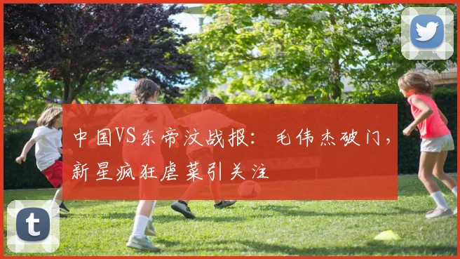 中国VS东帝汶战报:毛伟杰破门,新星疯狂虐菜引关注