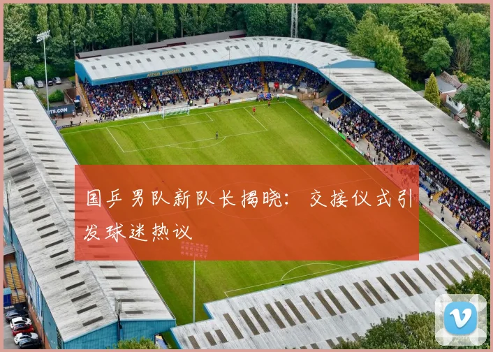国乒男队新队长揭晓:交接仪式引发球迷热议