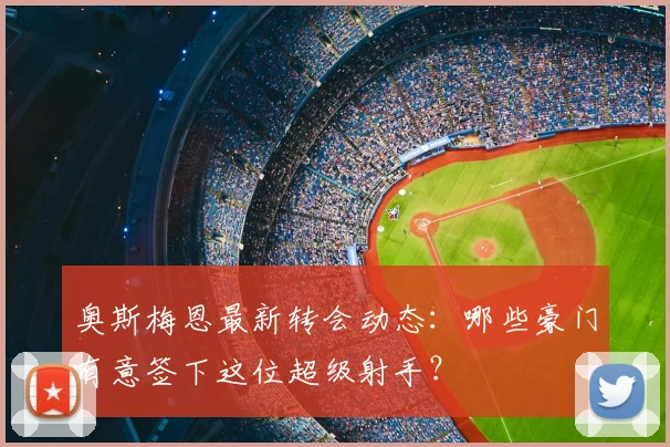奥斯梅恩最新转会动态:哪些豪门有意签下这位超级射手?