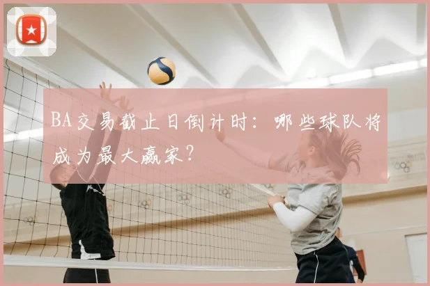 BA交易截止日倒计时：哪些球队将成为最大赢家？