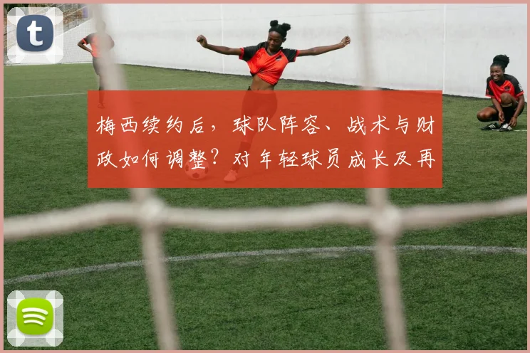 梅西续约后，球队阵容、战术与财政如何调整？对年轻球员成长及再夺欧冠前景的深度解析