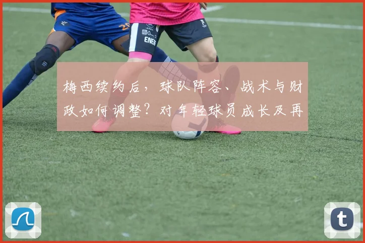 梅西续约后，球队阵容、战术与财政如何调整？对年轻球员成长及再夺欧冠前景的深度解析
