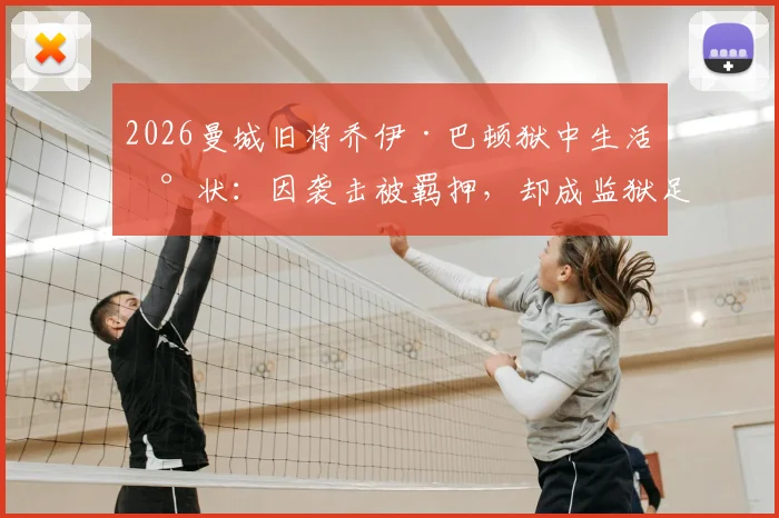 2026曼城旧将乔伊·巴顿狱中生活现状：因袭击被羁押，却成监狱足球队长，刑期与足球生涯引关注