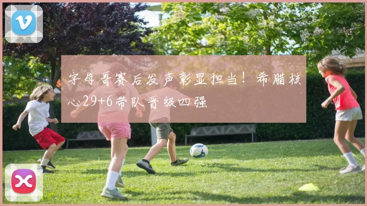 字母哥赛后发声彰显担当!希腊核心29+6带队晋级四强