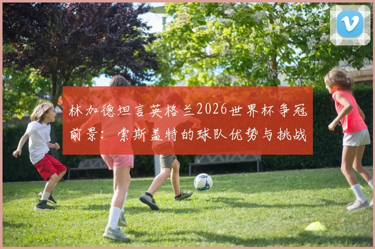 林加德坦言英格兰2026世界杯争冠前景：索斯盖特的球队优势与挑战全面解析，球迷必看
