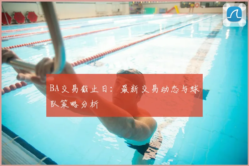 BA交易截止日：最新交易动态与球队策略分析