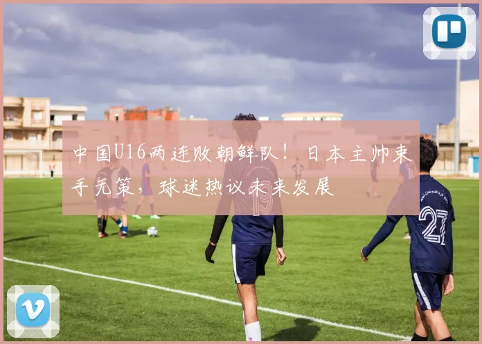 中国U16两连败朝鲜队!日本主帅束手无策,球迷热议未来发展
