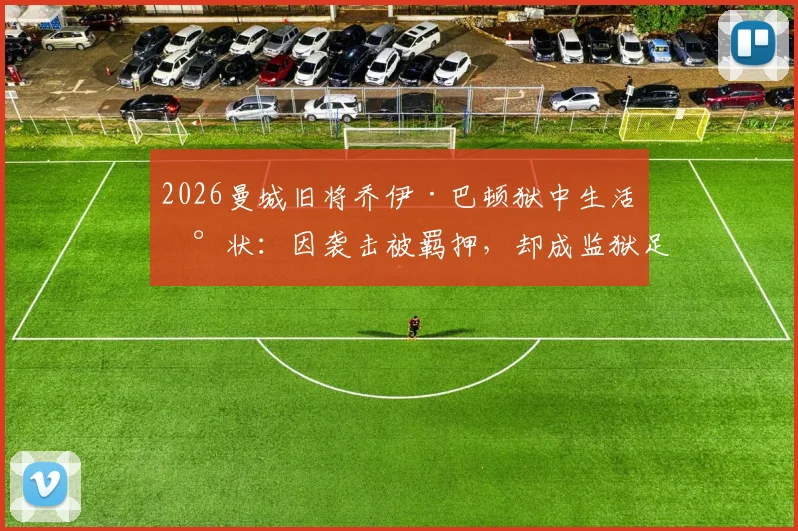 2026曼城旧将乔伊·巴顿狱中生活现状：因袭击被羁押，却成监狱足球队长，刑期与足球生涯引关注