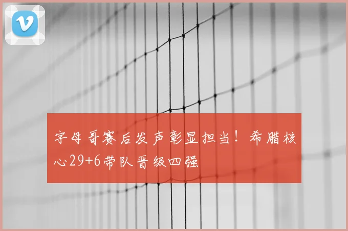 字母哥赛后发声彰显担当!希腊核心29+6带队晋级四强