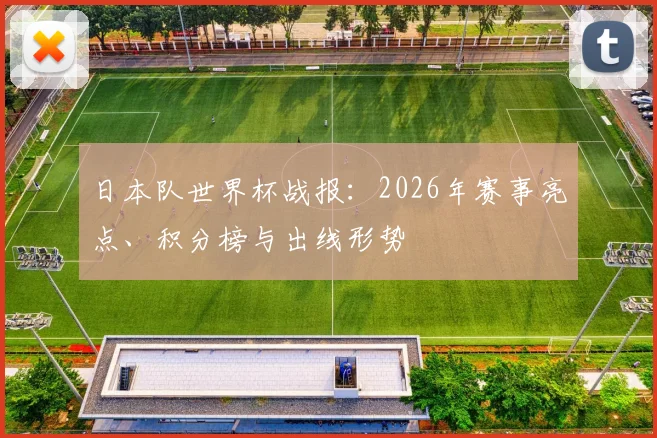 日本队世界杯战报:2026年赛事亮点、积分榜与出线形势