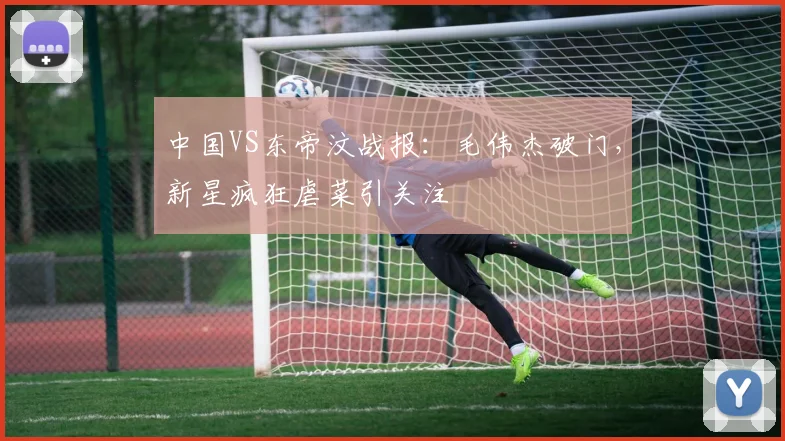 中国VS东帝汶战报:毛伟杰破门,新星疯狂虐菜引关注