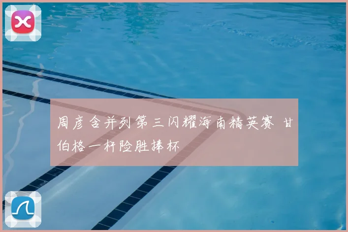 周彦含并列第三闪耀海南精英赛 甘伯格一杆险胜捧杯