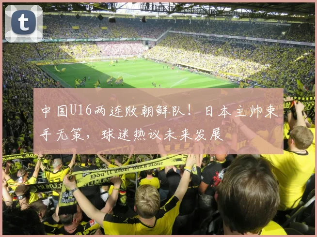 中国U16两连败朝鲜队!日本主帅束手无策,球迷热议未来发展
